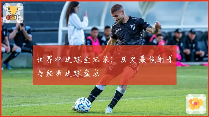 世界杯进球全记录:历史最佳射手与经典进球盘点