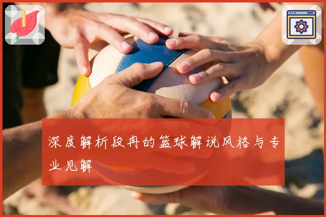 深度解析段冉的篮球解说风格与专业见解