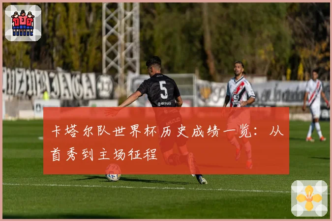 卡塔尔队世界杯历史成绩一览:从首秀到主场征程