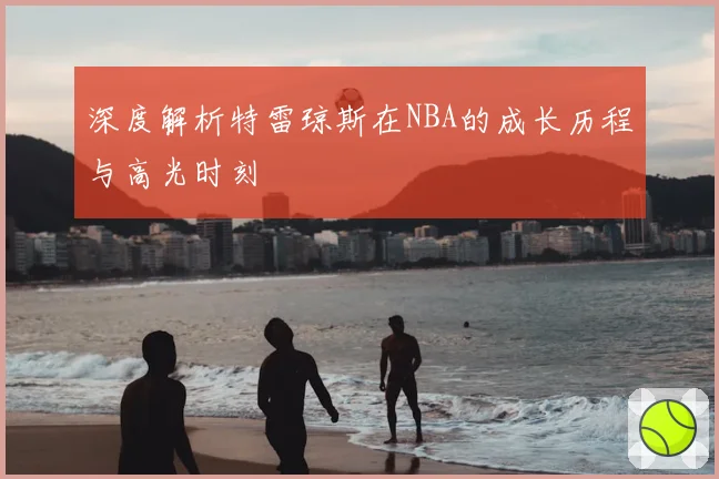 深度解析特雷琼斯在NBA的成长历程与高光时刻