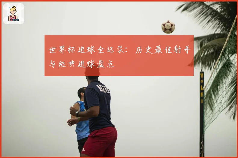 世界杯进球全记录：历史最佳射手与经典进球盘点